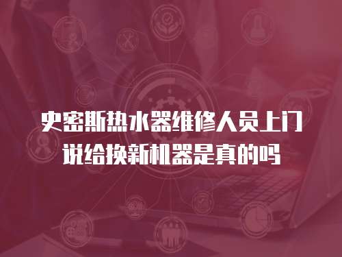 史密斯熱水器維修人員上門(mén)說(shuō)給換新機(jī)器是真的嗎