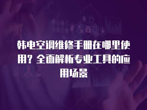 韓電空調(diào)維修手冊(cè)在哪里使用？全面解析專(zhuān)業(yè)工具的應(yīng)用場(chǎng)景