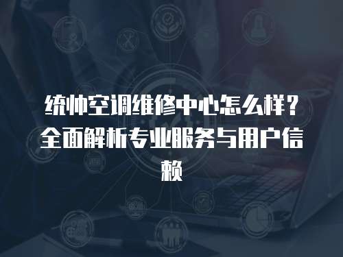 統(tǒng)帥空調(diào)維修中心怎么樣？全面解析專業(yè)服務與用戶信賴