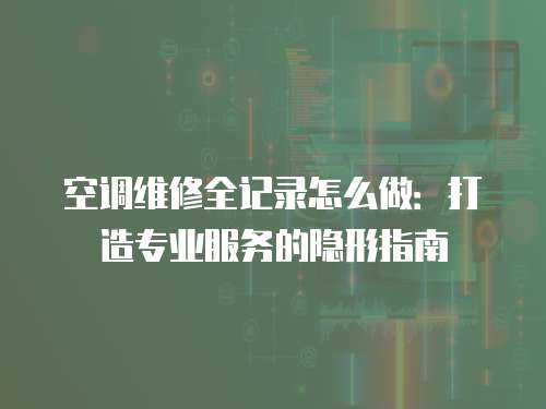 空調維修全記錄怎么做：打造專業(yè)服務的隱形指南