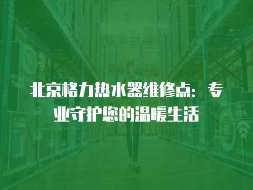 北京格力熱水器維修點：專業(yè)守護您的溫暖生活
