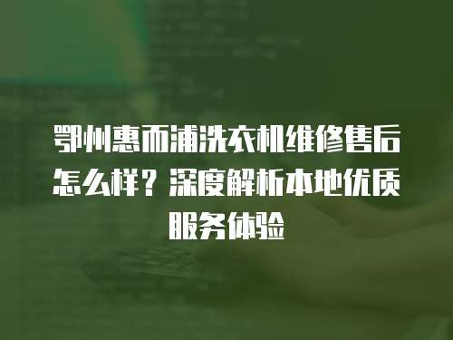 鄂州惠而浦洗衣機維修售后怎么樣？深度解析本地優質服務體驗