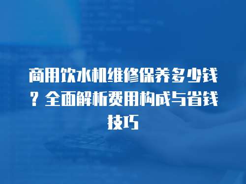 商用飲水機維修保養(yǎng)多少錢？全面解析費用構(gòu)成與省錢技巧
