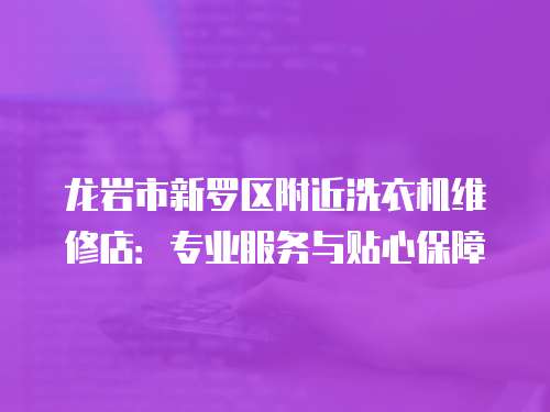 龍巖市新羅區附近洗衣機維修店：專業服務與貼心保障