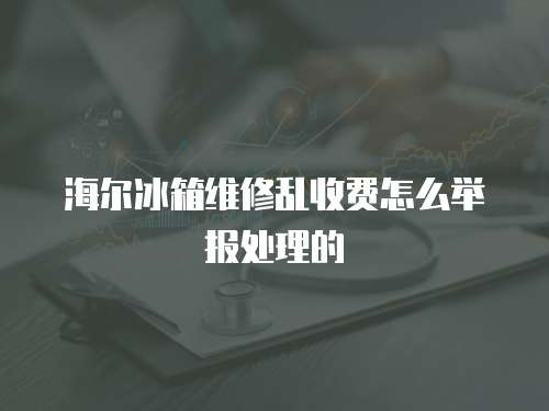 海爾冰箱維修亂收費怎么舉報處理的