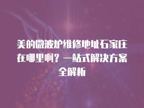 美的微波爐維修地址石家莊在哪里啊？一站式解決方案全解析