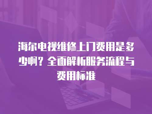 海爾電視維修上門費用是多少啊？全面解析服務流程與費用標準