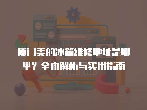 廈門美的冰箱維修地址是哪里？全面解析與實用指南