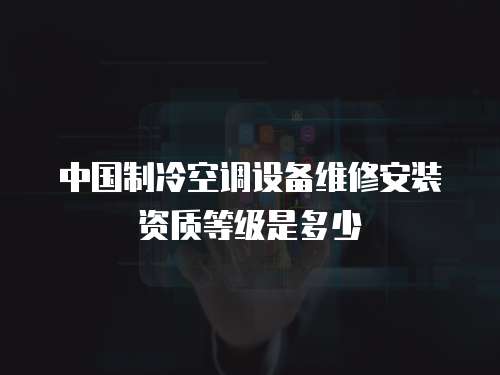 中國制冷空調設備維修安裝資質等級是多少