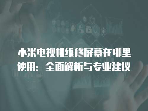 小米電視機維修屏幕在哪里使用：全面解析與專業建議