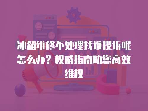 冰箱維修不處理找誰(shuí)投訴呢怎么辦？權(quán)威指南助您高效維權(quán)