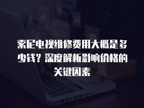 索尼電視維修費用大概是多少錢？深度解析影響價格的關鍵因素