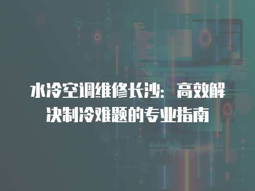 水冷空調(diào)維修長(zhǎng)沙：高效解決制冷難題的專(zhuān)業(yè)指南