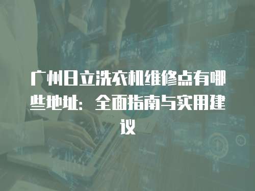 廣州日立洗衣機(jī)維修點(diǎn)有哪些地址：全面指南與實(shí)用建議