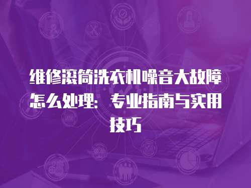 維修滾筒洗衣機(jī)噪音大故障怎么處理：專業(yè)指南與實用技巧