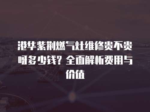 港華紫荊燃氣灶維修貴不貴呀多少錢？全面解析費用與價值