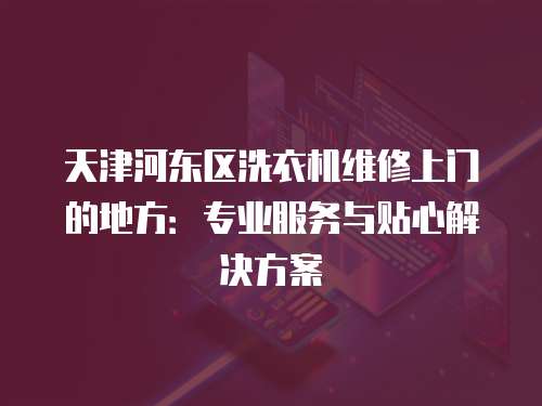 天津河?xùn)|區(qū)洗衣機維修上門的地方：專業(yè)服務(wù)與貼心解決方案