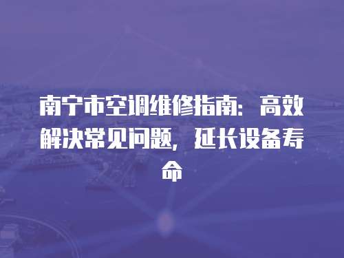 南寧市空調維修指南：高效解決常見問題，延長設備壽命