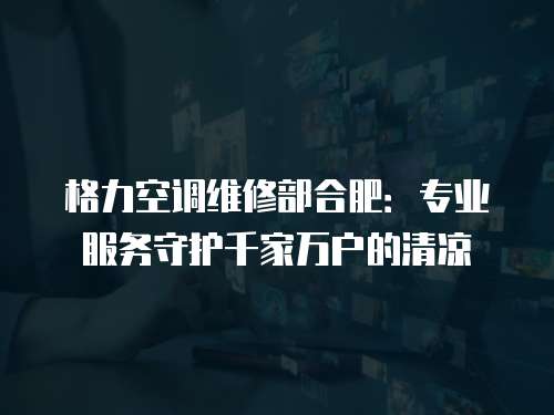 格力空調維修部合肥：專業服務守護千家萬戶的清涼