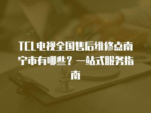 TCL電視全國售后維修點南寧市有哪些？一站式服務指南