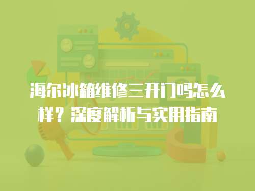 海爾冰箱維修三開門嗎怎么樣？深度解析與實用指南