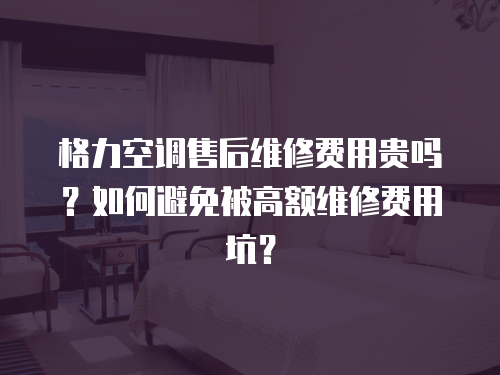 格力空調(diào)售后維修費用貴嗎？如何避免被高額維修費用坑？
