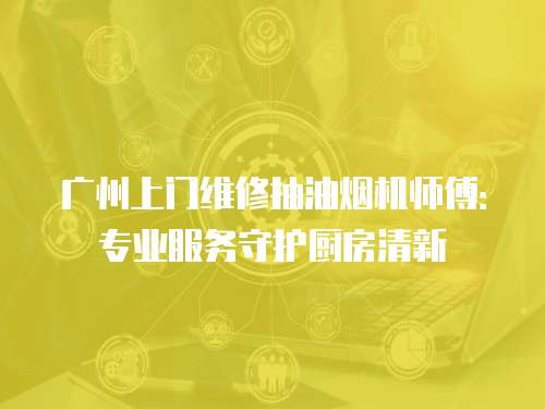 廣州上門維修抽油煙機師傅：專業服務守護廚房清新