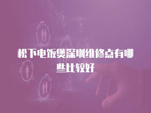 松下電飯煲深圳維修點有哪些比較好