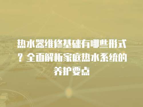 熱水器維修基礎有哪些形式？全面解析家庭熱水系統的養護要點