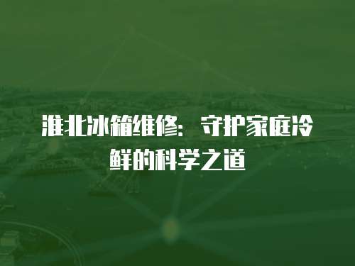 淮北冰箱維修：守護(hù)家庭冷鮮的科學(xué)之道