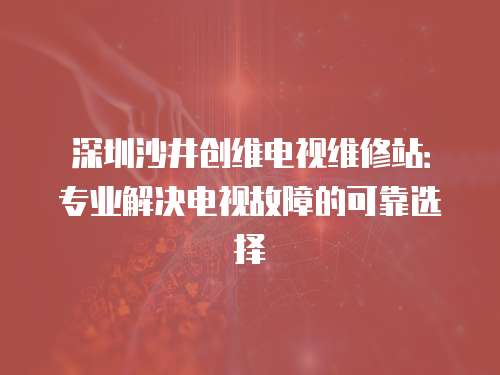 深圳沙井創維電視維修站：專業解決電視故障的可靠選擇