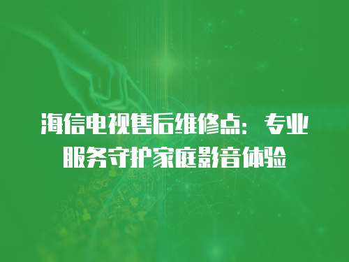 海信電視售后維修點：專業(yè)服務(wù)守護(hù)家庭影音體驗