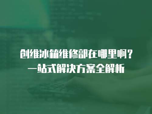 創維冰箱維修部在哪里??？一站式解決方案全解析