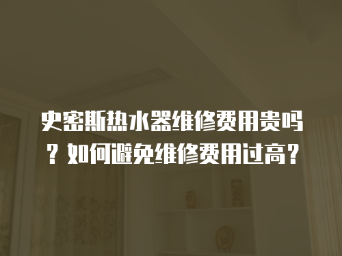 史密斯熱水器維修費用貴嗎？如何避免維修費用過高？