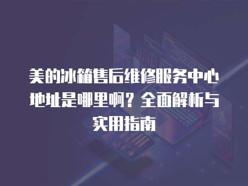 美的冰箱售后維修服務中心地址是哪里??？全面解析與實用指南