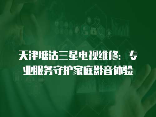 天津塘沽三星電視維修：專業(yè)服務(wù)守護(hù)家庭影音體驗