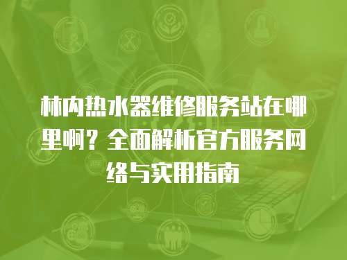 林內(nèi)熱水器維修服務(wù)站在哪里啊？全面解析官方服務(wù)網(wǎng)絡(luò)與實(shí)用指南