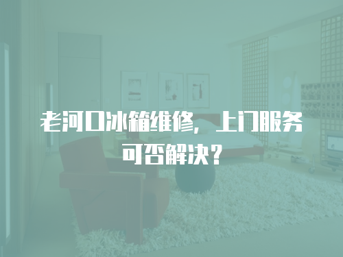 老河口冰箱維修，上門服務可否解決？