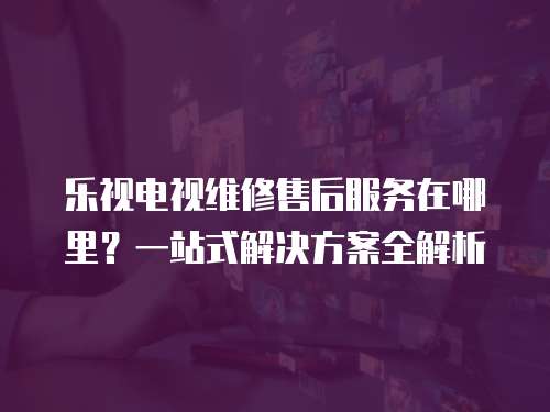 樂視電視維修售后服務(wù)在哪里？一站式解決方案全解析