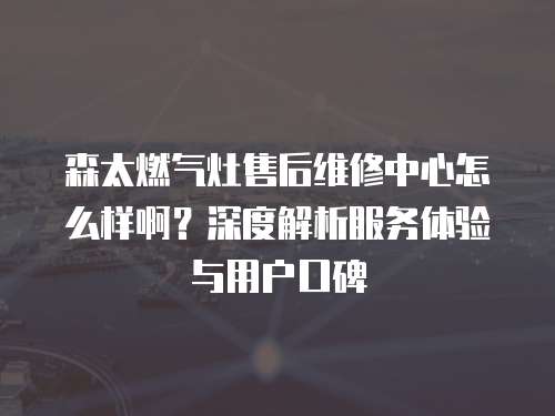 森太燃?xì)庠钍酆缶S修中心怎么樣啊？深度解析服務(wù)體驗(yàn)與用戶口碑