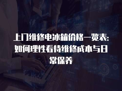 上門維修電冰箱價格一覽表：如何理性看待維修成本與日常保養(yǎng)