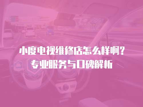 小度電視維修店怎么樣啊？專業服務與口碑解析