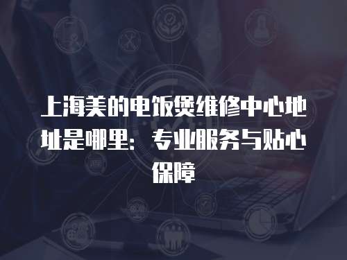 上海美的電飯煲維修中心地址是哪里：專業(yè)服務(wù)與貼心保障