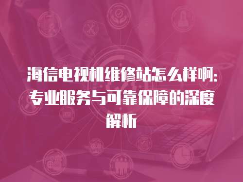 海信電視機維修站怎么樣啊：專業(yè)服務(wù)與可靠保障的深度解析