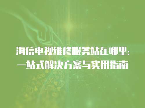 海信電視維修服務(wù)站在哪里：一站式解決方案與實(shí)用指南