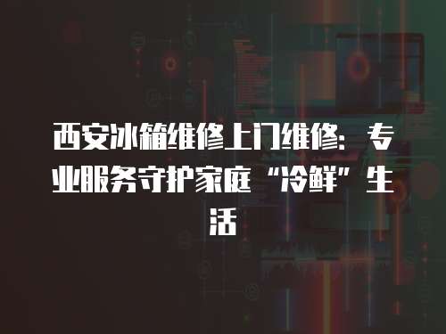 西安冰箱維修上門維修：專業服務守護家庭“冷鮮”生活