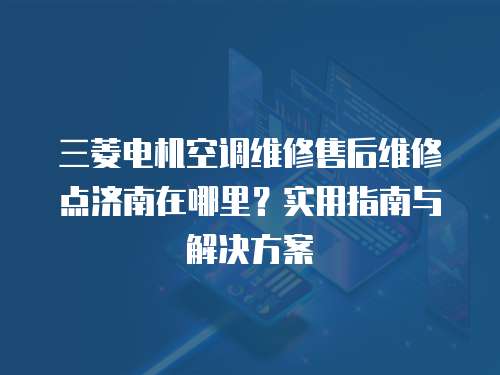 三菱電機空調(diào)維修售后維修點濟南在哪里？實用指南與解決方案