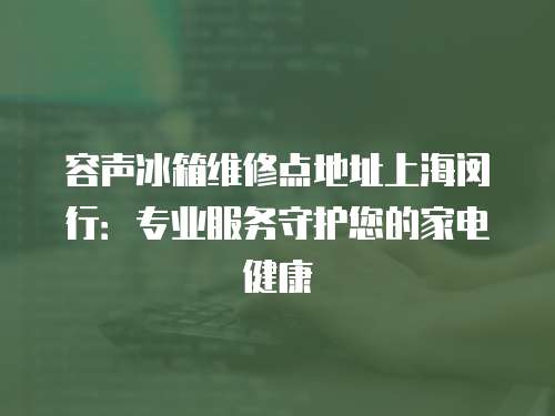 容聲冰箱維修點地址上海閔行：專業(yè)服務(wù)守護您的家電健康