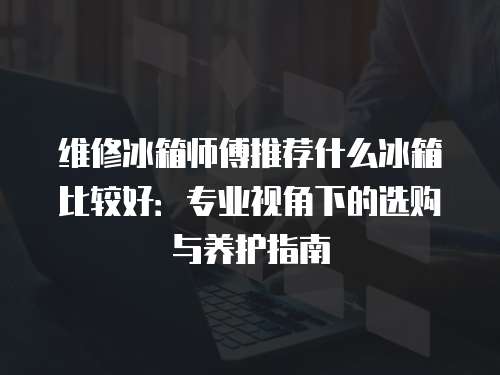 維修冰箱師傅推薦什么冰箱比較好：專業(yè)視角下的選購與養(yǎng)護(hù)指南
