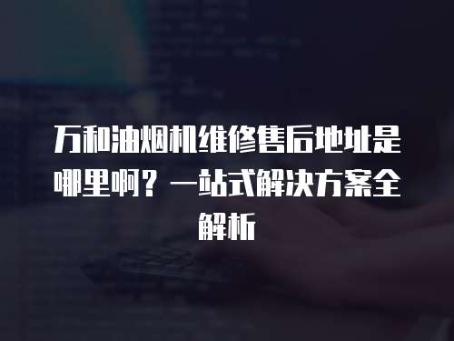 萬和油煙機維修售后地址是哪里啊？一站式解決方案全解析